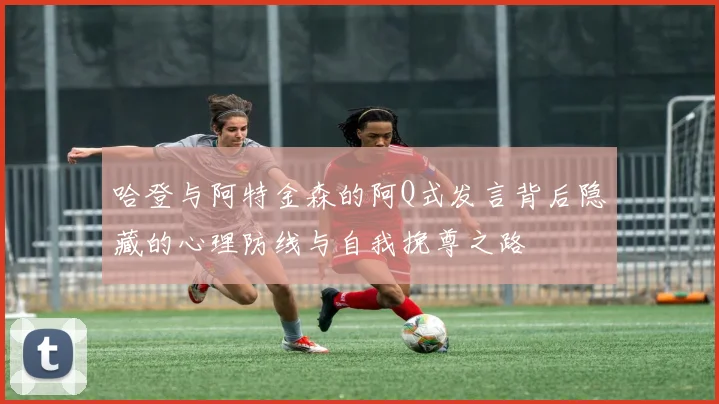 哈登与阿特金森的阿Q式发言背后隐藏的心理防线与自我挽尊之路