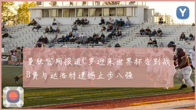 曼联官网报道C罗迎来世界杯告别战B费与达洛特遗憾止步八强