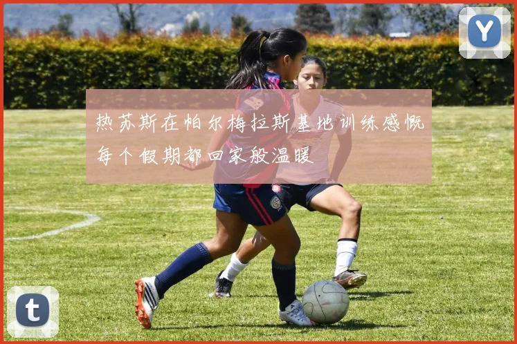 热苏斯在帕尔梅拉斯基地训练感慨每个假期都回家般温暖