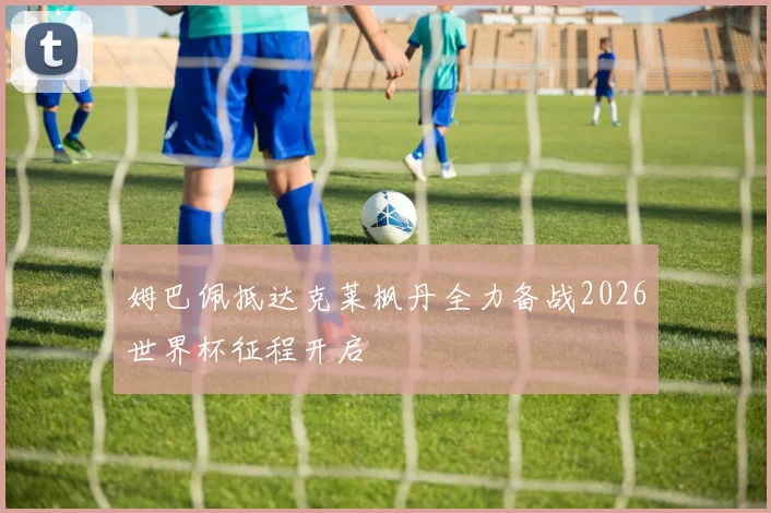 姆巴佩抵达克莱枫丹全力备战2026世界杯征程开启