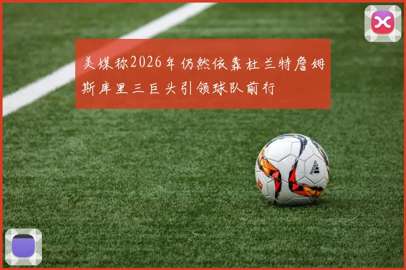 美媒称2026年仍然依靠杜兰特詹姆斯库里三巨头引领球队前行