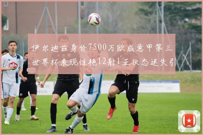 伊尔迪兹身价7500万欧成意甲第三世界杯表现惊艳12射1正状态迷失引发关注