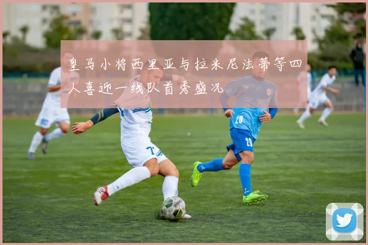 皇马小将西里亚与拉米尼法蒂等四人喜迎一线队首秀盛况