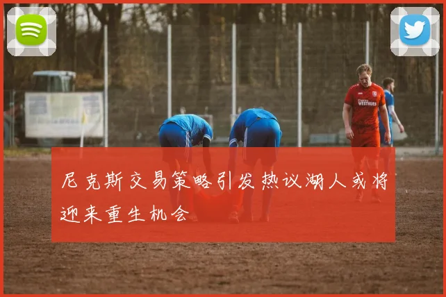 尼克斯交易策略引发热议湖人或将迎来重生机会