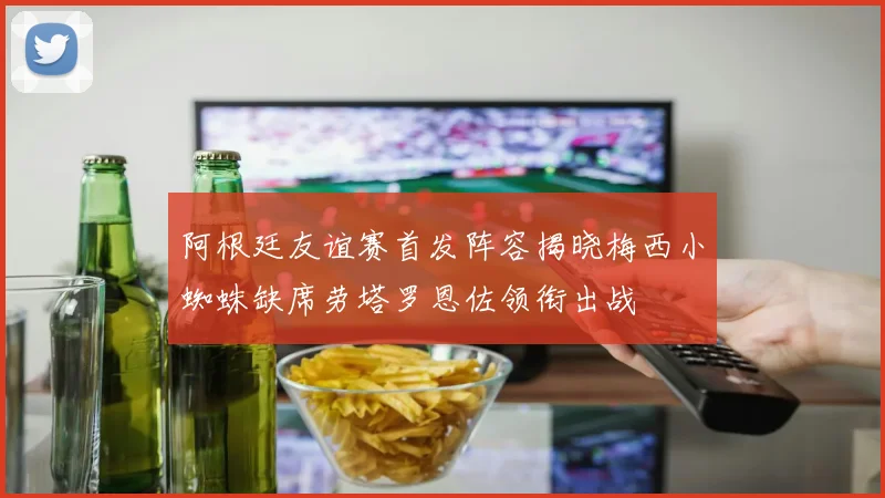 阿根廷友谊赛首发阵容揭晓梅西小蜘蛛缺席劳塔罗恩佐领衔出战