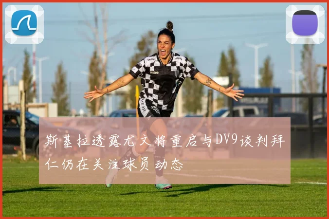 斯基拉透露尤文将重启与DV9谈判拜仁仍在关注球员动态