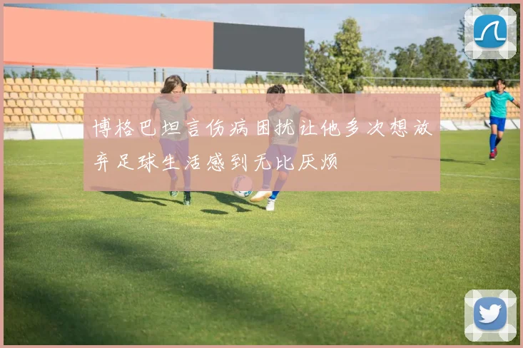 博格巴坦言伤病困扰让他多次想放弃足球生活感到无比厌烦