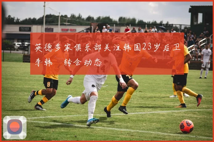 英德多家俱乐部关注韩国23岁后卫李韩汎转会动态