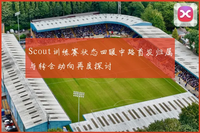 Scout训练赛状态回暖中路首发归属与转会动向再度探讨