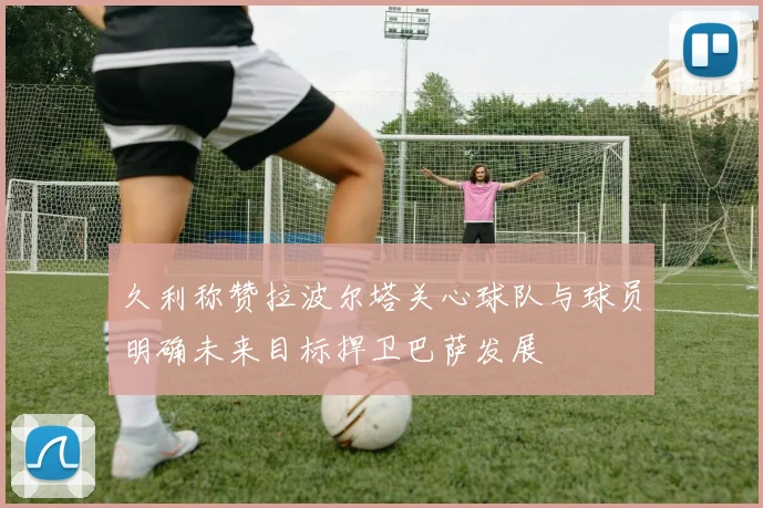 久利称赞拉波尔塔关心球队与球员明确未来目标捍卫巴萨发展