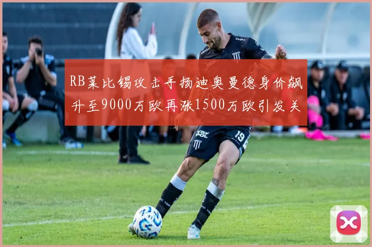RB莱比锡攻击手扬迪奥曼德身价飙升至9000万欧再涨1500万欧引发关注