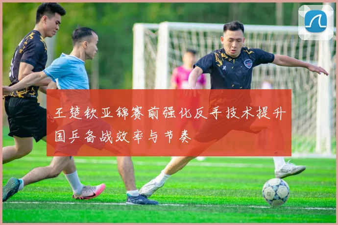 王楚钦亚锦赛前强化反手技术提升国乒备战效率与节奏