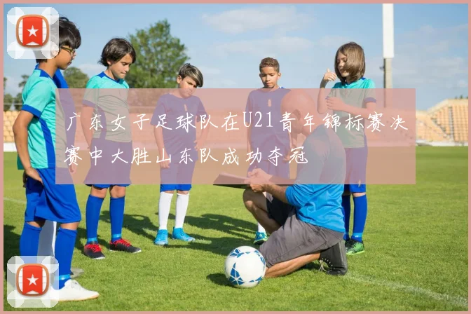 广东女子足球队在U21青年锦标赛决赛中大胜山东队成功夺冠
