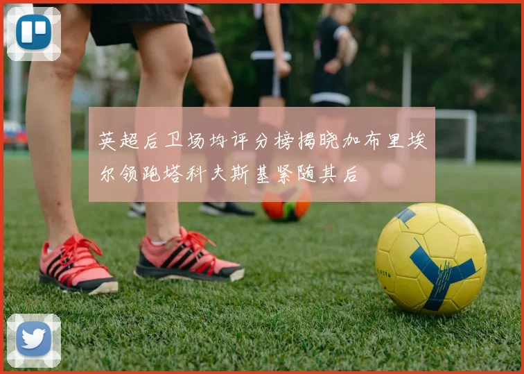 英超后卫场均评分榜揭晓加布里埃尔领跑塔科夫斯基紧随其后