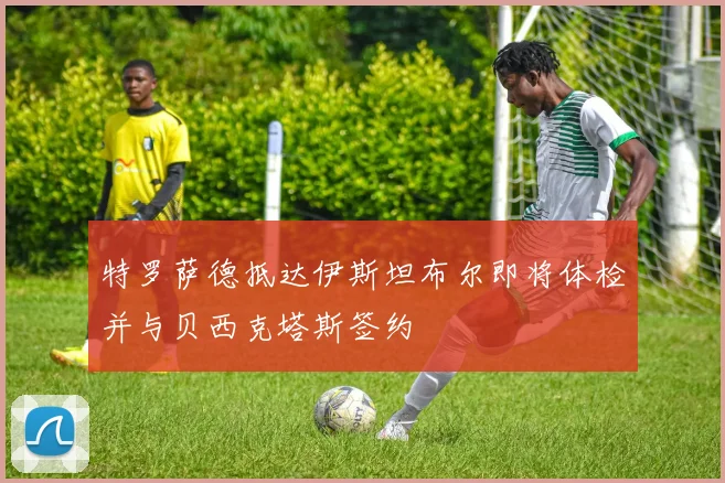 特罗萨德抵达伊斯坦布尔即将体检并与贝西克塔斯签约