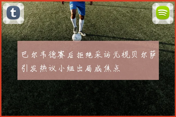 巴尔韦德赛后拒绝采访无视贝尔萨引发热议小组出局成焦点