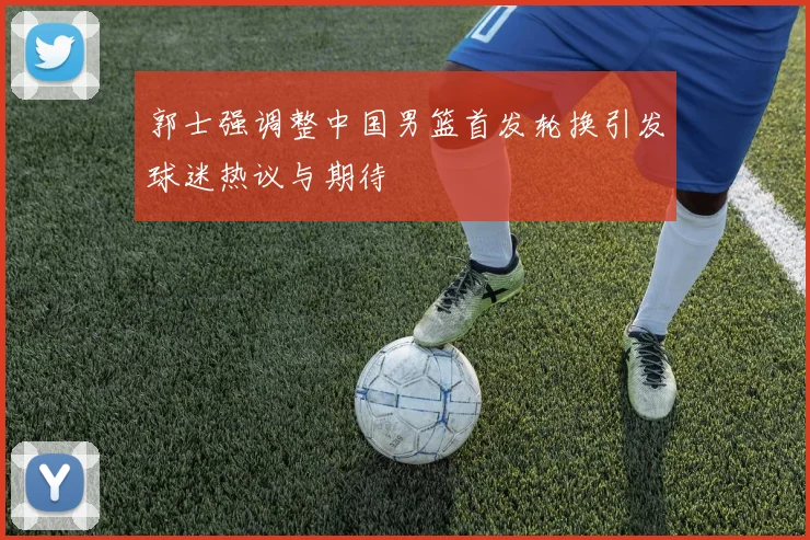 郭士强调整中国男篮首发轮换引发球迷热议与期待