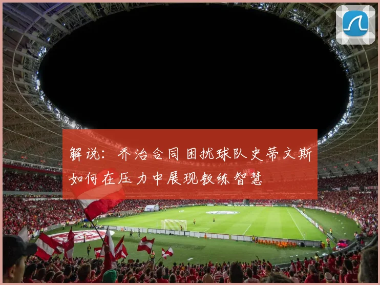 解说：乔治合同困扰球队史蒂文斯如何在压力中展现教练智慧