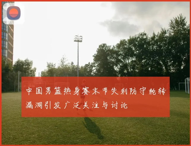 中国男篮热身赛末节失利防守轮转漏洞引发广泛关注与讨论