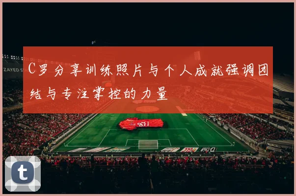 C罗分享训练照片与个人成就强调团结与专注掌控的力量