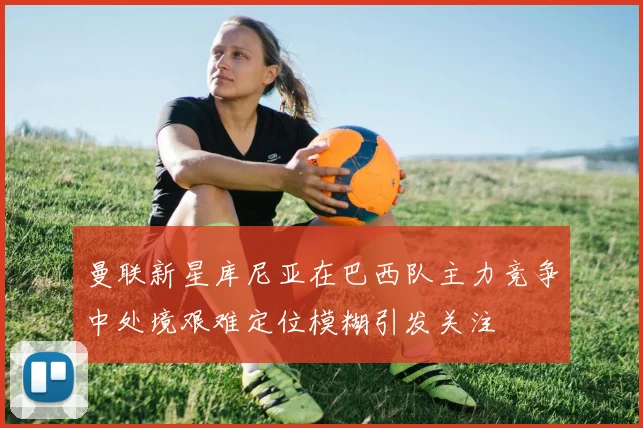 曼联新星库尼亚在巴西队主力竞争中处境艰难定位模糊引发关注