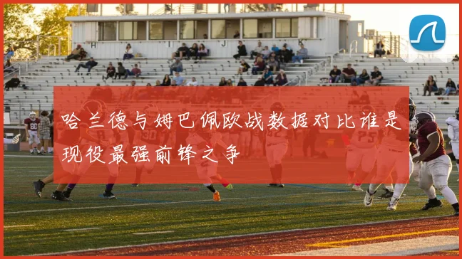 哈兰德与姆巴佩欧战数据对比谁是现役最强前锋之争