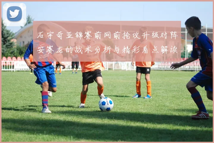 石宇奇亚锦赛前网前抢攻升级对阵安赛龙的战术分析与精彩看点解读