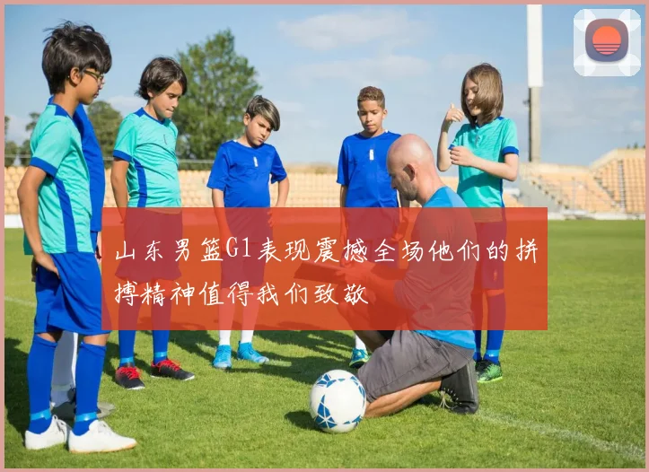 山东男篮G1表现震撼全场他们的拼搏精神值得我们致敬