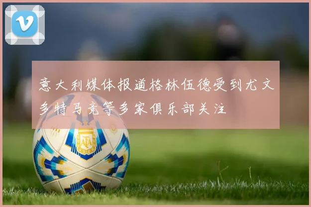 意大利媒体报道格林伍德受到尤文多特马竞等多家俱乐部关注