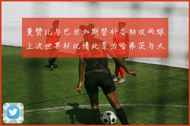 曼赞比与巴尔加斯替补各助攻两球上次世界杯此情此景为哈弗茨与大菲尔