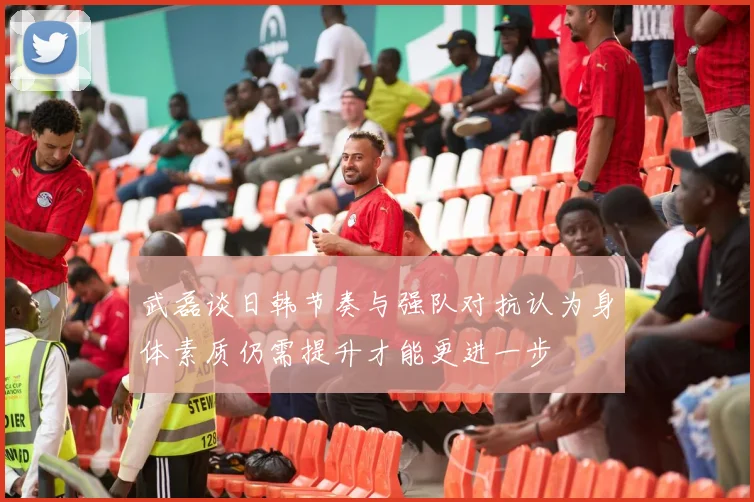 武磊谈日韩节奏与强队对抗认为身体素质仍需提升才能更进一步